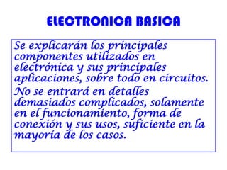 ELECTRONICA BASICA
Se explicarán los principales
componentes utilizados en
electrónica y sus principales
aplicaciones, sobre todo en circuitos.
No se entrará en detalles
demasiados complicados, solamente
en el funcionamiento, forma de
conexión y sus usos, suficiente en la
mayoría de los casos.
 