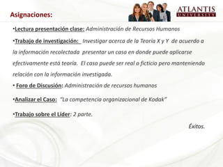 •Lectura presentación clase: Administración de Recursos Humanos
•Trabajo de investigación: Investigar acerca de la Teoría X y Y de acuerdo a
la información recolectada presentar un caso en donde puede aplicarse
efectivamente está teoría. El caso puede ser real o ficticio pero manteniendo
relación con la información investigada.
• Foro de Discusión: Administración de recursos humanos
•Analizar el Caso: “La competencia organizacional de Kodak”
•Trabajo sobre el Líder: 2 parte.
Éxitos.
Asignaciones:
 