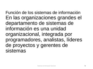 Función de los sistemas de información
En las organizaciones grandes el
departamento de sistemas de
información es una unidad
organizacional, integrada por
programadores, analistas, líderes
de proyectos y gerentes de
sistemas
Sistemas de Información Gerencial 12
 