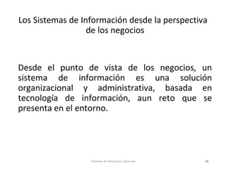 Los Sistemas de Información desde la perspectiva
de los negocios
Desde el punto de vista de los negocios, un
sistema de información es una solución
organizacional y administrativa, basada en
tecnología de información, aun reto que se
presenta en el entorno.
Sistemas de Información Gerencial 13
 