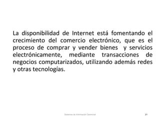 La disponibilidad de Internet está fomentando el
crecimiento del comercio electrónico, que es el
proceso de comprar y vender bienes y servicios
electrónicamente, mediante transacciones de
negocios computarizados, utilizando además redes
y otras tecnologías.
Sistemas de Información Gerencial 21
 