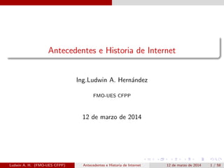Antecedentes e Historia de Internet
Ing.Ludwin A. Hern´andez
FMO-UES CFPP
12 de marzo de 2014
Ludwin A. H. (FMO-UES CFPP) Antecedentes e Historia de Internet 12 de marzo de 2014 1 / 58
 