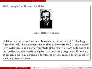 Historia de Internet
1962, Joseph Carl Robnett Licklider
Figura: Robnett Licklider
Licklider, entonces profesor en el Massachusetts Institute of Technology, en
Agosto de 1962. Licklider describe en ellos su concepto de Galactic Network
(Red Gal´actica): una red interconectada globalmente a trav´es de la que cada
uno pudiera acceder desde cualquier lugar a datos y programas. En esencia,
el concepto era muy parecido a la Internet actual, aunque entonces era un
sue˜no de ciencia-ﬁcci´on.
Ludwin A. H. (FMO-UES CFPP) Antecedentes e Historia de Internet 12 de marzo de 2014 12 / 58
 
