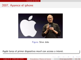 Evoluci´on de Internet
2007, Aparece el iphone
Figura: Stive Jobs
Apple lanza el primer dispositivo movil con acceso a interet.
Ludwin A. H. (FMO-UES CFPP) Antecedentes e Historia de Internet 12 de marzo de 2014 33 / 58
 