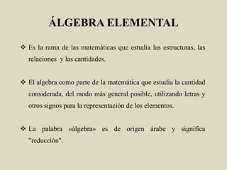 ÁLGEBRA ELEMENTAL
 Es la rama de las matemáticas que estudia las estructuras, las
relaciones y las cantidades.
 El algebra como parte de la matemática que estudia la cantidad
considerada, del modo más general posible, utilizando letras y
otros signos para la representación de los elementos.
 La palabra «álgebra» es de origen árabe y significa
"reducción".
 