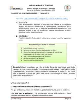 UNIVERSIDAD ESTATAL DE MILAGRO
Sistema Nacional de Nivelación y Admisión
Curso de Nivelación Primer Semestre 2013
DOCENTE: ING. RENÉ ENRÍQUEZ ÁREA:5 PARALELO:N__
[Escriba texto] Página 4
Lección 2: “PROCEDIMIENTO PARA LA SOLUCIÓN DE PROBLEMAS”
1. REFLEXIÓN:
Todo acontecimiento, situación o enunciado que conlleve a un problema
necesita una solución, para lo cual se necesita seguir una serie de pasos
ordenadamente, pues si no lo hacemos probablemente llegaremos a una
respuesta errónea o que no cumpla con nuestras necesidades, es decir
dejando a medias nuestro problema.
2. CONTENIDO:
Para la resolución efectiva de un problema se necesita seguir los siguientes
pasos:
Lo primero que debemos hacer es lees todo el enunciado. Nos preguntamos:
¿Tiene información? Sí
¿Tiene una interrogante que debemos responder? Sí
Ya que ambas respuestas son afirmativas, podemos concluir que es un problema.
¿De qué trata el problema? De una persona que va de compras con cierta
cantidad de dinero, le sobra algo y lo consume en comida.
Procedimiento para resolver un problema.
1. Lee cuidadosamente el problema.
2. Lee parte por parte el problema y saca todos los datos.
3. Plantea las relaciones, operaciones y estrategias de solución que
puedas a partir de los datos y de la interrogante.
4. Aplica la estrategia de solución del problema.
5. Formula la respuesta del problema.
6. Verifica el proceso y el producto.
Ejercicio 1.Miguel necesitaba ropa y fue al Centro Comercial, para lo cual sacó cierta
cantidad de dinero de su alcancía. Vio unos bonitos pantalones y gastó el 50% de lo
que llevaba para adquirirlos, luego compró una camisa que le costó 300 Um. Si al
final le quedaron 200 Um que gastó para invitar a unos amigos a comer. ¿Cuánto
dinero sacó de su alcancía?
 