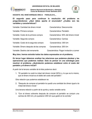 UNIVERSIDAD ESTATAL DE MILAGRO
Sistema Nacional de Nivelación y Admisión
Curso de Nivelación Primer Semestre 2013
DOCENTE: ING. RENÉ ENRÍQUEZ ÁREA:5 PARALELO:N__
[Escriba texto] Página 5
El segundo paso para continuar la resolución del problema es
preguntándonos: ¿Qué datos aporta el enunciado? ¿Cuáles son las
variables y características?
Variable: Cantidad de dinero inicial Característica: Desconocida
Variable: Primera compra Característica: Pantalón
Variable: Costo de la primera compra Característica: 50% del dinero inicial
Variable: Segunda compra Característica: Camisa
Variable: Costo de la segunda compra Característica: 300 Um
Variable: Dinero después de las compras Característica: 200 Um
Variable: Destino del remanente Característica: Pagar invitación a comer
Muy bien, hemos extraído todos los datos expresados en el problema.
En tercer lugar debemos analizar las relaciones que podemos plantear y las
operaciones que podemos realizar. Esto es pensar en una estrategia para
resolver el problema. ¿Quérelación podemos establecer entre el costo del
pantalón y el dinero inicial?
A partir de la tercera variable de la lista podemos decir:
1. “El pantalón le costó la mitad del dinero inicial (50%) o, lo que es lo mismo,
que el dinero inicial es el doble del costo del pantalón.”
Otra relación que podemos establecer es:
2. “Después de comprar el pantalón le quedó una cantidad de dinero igual a la
mitad del dinero inicial.”
Una tercera relación a partir de la quinta y sexta variable sería:
3. “Con el dinero sobrante después de comprar el pantalón se compro una
camisa de 300 Um y le quedaron 200 Um que gastó en la comida.”
 