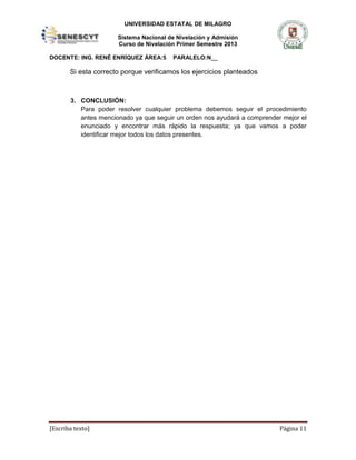 UNIVERSIDAD ESTATAL DE MILAGRO
Sistema Nacional de Nivelación y Admisión
Curso de Nivelación Primer Semestre 2013
DOCENTE: ING. RENÉ ENRÍQUEZ ÁREA:5

PARALELO:N__

Si esta correcto porque verificamos los ejercicios planteados

3. CONCLUSIÓN:
Para poder resolver cualquier problema debemos seguir el procedimiento
antes mencionado ya que seguir un orden nos ayudará a comprender mejor el
enunciado y encontrar más rápido la respuesta; ya que vamos a poder
identificar mejor todos los datos presentes.

[Escriba texto]

Página 11

 