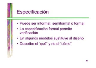 Especificación
• Puede ser informal, semiformal o formal
• La especificación formal permite
verificación
• En algunos modelos sustituye al diseño
• Describe el “qué” y no el “cómo”

14

 