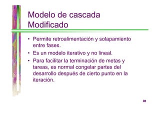 Modelo de cascada
Modificado
• Permite retroalimentación y solapamiento
entre fases.
• Es un modelo iterativo y no lineal.
• Para facilitar la terminación de metas y
tareas, es normal congelar partes del
desarrollo después de cierto punto en la
iteración.

30

 
