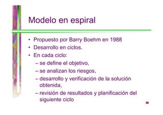 Modelo en espiral
• Propuesto por Barry Boehm en 1988
• Desarrollo en ciclos.
• En cada ciclo:
– se define el objetivo,
– se analizan los riesgos,
– desarrollo y verificación de la solución
obtenida,
– revisión de resultados y planificación del
siguiente ciclo

38

 