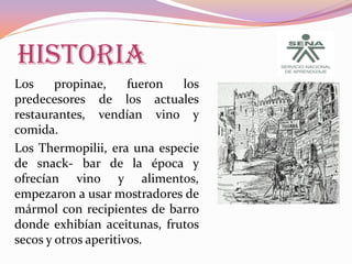 HISTORIA
Los
propinae,
fueron
los
predecesores de los actuales
restaurantes, vendían vino y
comida.
Los Thermopilii, era una especie
de snack- bar de la época y
ofrecían vino y alimentos,
empezaron a usar mostradores de
mármol con recipientes de barro
donde exhibían aceitunas, frutos
secos y otros aperitivos.

 