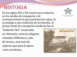 HISTORIA
En los siglos XIX y XX existió una evolución
en los medios de transporte y de
comunicaciones lo que aumento los viajes, lo
q condujo a una evolución de los hoteles, el
primer hotel de concepción moderna fue el
“badische Hof” construido
en Alemania, tenía un elegante
comedor, biblioteca y sala
de lectura, una serie de
aspectos que para la época
eran novedosos.

 