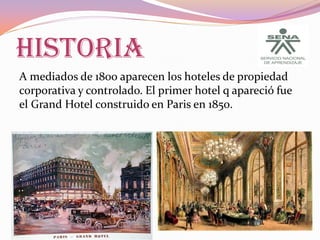 HISTORIA
A mediados de 1800 aparecen los hoteles de propiedad
corporativa y controlado. El primer hotel q apareció fue
el Grand Hotel construido en Paris en 1850.

 