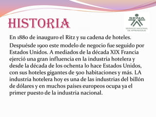 HISTORIA
En 1880 de inauguro el Ritz y su cadena de hoteles.
Despuésde 1900 este modelo de negocio fue seguido por
Estados Unidos. A mediados de la década XIX Francia
ejerció una gran influencia en la industria hotelera y
desde la década de los ochenta lo hace Estados Unidos,
con sus hoteles gigantes de 500 habitaciones y más. LA
industria hotelera hoy es una de las industrias del billón
de dólares y en muchos países europeos ocupa ya el
primer puesto de la industria nacional.

 