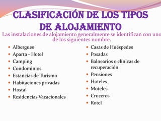 CLASIFICACIÓN DE LOS TIPOS
DE ALOJAMIENTO

Las instalaciones de alojamiento generalmente se identifican con uno
de los siguientes nombre.
 Albergues

 Casas de Huéspedes

 Aparta - Hotel

 Posadas

 Camping

 Balnearios o clínicas de

 Condominios
 Estancias de Turismo



 Habitaciones privadas



 Hostal



 Residencias Vacacionales




recuperación
Pensiones
Hoteles
Moteles
Cruceros
Rotel

 