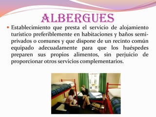 ALBERGUES

 Establecimiento que presta el servicio de alojamiento

turístico preferiblemente en habitaciones y baños semiprivados o comunes y que dispone de un recinto común
equipado adecuadamente para que los huéspedes
preparen sus propios alimentos, sin perjuicio de
proporcionar otros servicios complementarios.

 