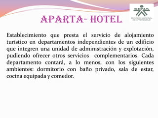 APARTA- HOTEL
Establecimiento que presta el servicio de alojamiento
turístico en departamentos independientes de un edificio
que integren una unidad de administración y explotación,
pudiendo ofrecer otros servicios complementarios. Cada
departamento contará, a lo menos, con los siguientes
ambientes: dormitorio con baño privado, sala de estar,
cocina equipada y comedor.

 