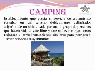 CAMPING
Establecimiento que presta el servicio de alojamiento
turístico en un terreno debidamente delimitado,
asignándole un sitio a cada persona o grupo de personas
que hacen vida al aire libre y que utilizan carpas, casas
rodantes u otras instalaciones similares para pernoctar.
Tienen servicios muy mínimos.

 