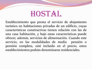 HOSTAL
Establecimiento que presta el servicio de alojamiento
turístico en habitaciones privadas de un edificio, cuyas
características constructivas tienen relación con las de
una casa habitación, y bajo estas características puede
ofrecer, además, servicios de alimentación. Cuando este
servicio, en las modalidades de media pensión o
pensión completa, esté incluido en el precio, estos
establecimientos podrán denominarse residenciales.

 