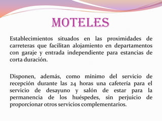 MOTELES
Establecimientos situados en las proximidades de
carreteras que facilitan alojamiento en departamentos
con garaje y entrada independiente para estancias de
corta duración.
Disponen, además, como mínimo del servicio de
recepción durante las 24 horas una cafetería para el
servicio de desayuno y salón de estar para la
permanencia de los huéspedes, sin perjuicio de
proporcionar otros servicios complementarios.

 