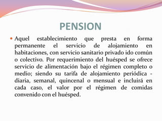 PENSION
 Aquel

establecimiento que presta en forma
permanente el servicio de alojamiento en
habitaciones, con servicio sanitario privado ido común
o colectivo. Por requerimiento del huésped se ofrece
servicio de alimentación bajo el régimen completo o
medio; siendo su tarifa de alojamiento periódica diaria, semanal, quincenal o mensual e incluirá en
cada caso, el valor por el régimen de comidas
convenido con el huésped.

 