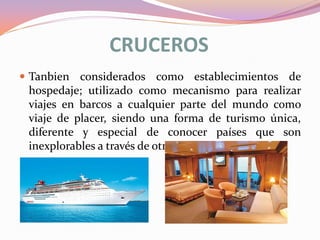 CRUCEROS
 Tanbien considerados como establecimientos de

hospedaje; utilizado como mecanismo para realizar
viajes en barcos a cualquier parte del mundo como
viaje de placer, siendo una forma de turismo única,
diferente y especial de conocer países que son
inexplorables a través de otro medio de transporte

 