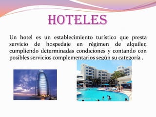 HOTELES
Un hotel es un establecimiento turístico que presta
servicio de hospedaje en régimen de alquiler,
cumpliendo determinadas condiciones y contando con
posibles servicios complementarios según su categoría .

 