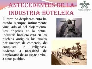 ANTECEDENTES DE LA
INDUSTRIA HOTELERA
El termino desplazamiento ha
estado siempre íntimamente
vinculado al del alojamiento.
Los orígenes de la actual
industria hotelera esta en los
pueblos antiguos los cuales
por razones de comercio, de
conquista
o
religiosas,
tuvieron la necesidad de
desplazarse de su espacio vital
a otros pueblos.

 