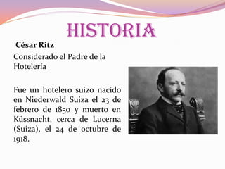 HISTORIA

César Ritz
Considerado el Padre de la
Hotelería

Fue un hotelero suizo nacido
en Niederwald Suiza el 23 de
febrero de 1850 y muerto en
Küssnacht, cerca de Lucerna
(Suiza), el 24 de octubre de
1918.

 