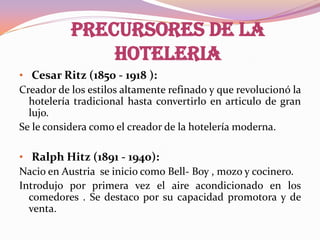 PRECURSORES DE LA
HOTELERIA
• Cesar Ritz (1850 - 1918 ):
Creador de los estilos altamente refinado y que revolucionó la
hotelería tradicional hasta convertirlo en articulo de gran
lujo.
Se le considera como el creador de la hotelería moderna.
• Ralph Hitz (1891 - 1940):
Nacio en Austria se inicio como Bell- Boy , mozo y cocinero.
Introdujo por primera vez el aire acondicionado en los
comedores . Se destaco por su capacidad promotora y de
venta.

 