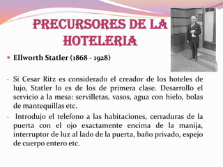 PRECURSORES DE LA
HOTELERIA
 Ellworth Statler (1868 - 1928)
- Si Cesar Ritz es considerado el creador de los hoteles de

lujo, Statler lo es de los de primera clase. Desarrollo el
servicio a la mesa: servilletas, vasos, agua con hielo, bolas
de mantequillas etc.
- Introdujo el telefono a las habitaciones, cerraduras de la
puerta con el ojo exactamente encima de la manija,
interruptor de luz al lado de la puerta, baño privado, espejo
de cuerpo entero etc.

 