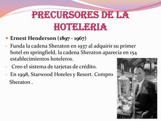 PRECURSORES DE LA
HOTELERIA
 Ernest Henderson (1897 - 1967)
- Funda la cadena Sheraton en 1937 al adquirir su primer

hotel en springfield, la cadena Sheraton aparecia en 154
establecimientos hoteleros.
- Creo el sistema de tarjetas de crédito.
- En 1998, Starwood Hoteles y Resort. Compro
Sheraton .

 