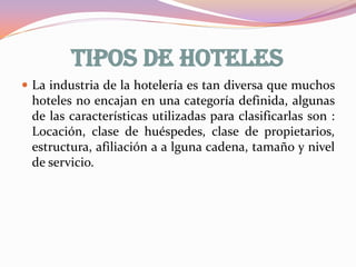 TIPOS DE HOTELES
 La industria de la hotelería es tan diversa que muchos

hoteles no encajan en una categoría definida, algunas
de las características utilizadas para clasificarlas son :
Locación, clase de huéspedes, clase de propietarios,
estructura, afiliación a a lguna cadena, tamaño y nivel
de servicio.

 
