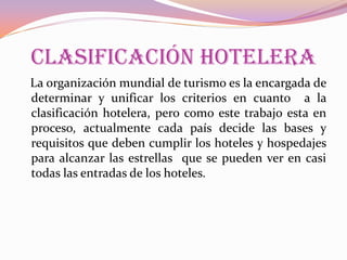 CLASIFICACIÓN HOTELERA
La organización mundial de turismo es la encargada de
determinar y unificar los criterios en cuanto a la
clasificación hotelera, pero como este trabajo esta en
proceso, actualmente cada país decide las bases y
requisitos que deben cumplir los hoteles y hospedajes
para alcanzar las estrellas que se pueden ver en casi
todas las entradas de los hoteles.

 
