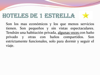 HOTELES DE 1 ESTRELLA
Son los mas económicos y los que menos servicios
tienen. Son pequeños y sin vistas espectaculares.
Tendrán una habitación privada, algunas veces con baño
privado y otras con baños compartidos. Son
estrictamente funcionales, solo para dormir y seguir el
viaje.

 