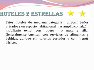 HOTELES 2 ESTRELLAS
Estos hoteles de mediana categoría ofrecen baños
privados y un espacio habitacional mas amplio con algún
mobiliario extra, con ropero
o mesa y silla.
Generalmente cuentan con servicios de alimentos y
bebidas, aunque en horarios cortados y con menús
básicos.

 