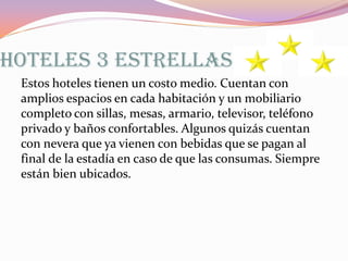 HOTELES 3 ESTRELLAS
Estos hoteles tienen un costo medio. Cuentan con
amplios espacios en cada habitación y un mobiliario
completo con sillas, mesas, armario, televisor, teléfono
privado y baños confortables. Algunos quizás cuentan
con nevera que ya vienen con bebidas que se pagan al
final de la estadía en caso de que las consumas. Siempre
están bien ubicados.

 