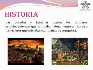 HISTORIA
Las posadas y tabernas fueron los primeros
establecimientos que brindaban alojamiento en Roma a
los viajeros que iniciaban campañas de conquista.

 