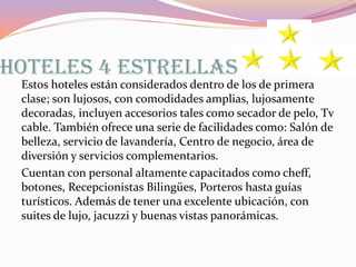 HOTELES 4 ESTRELLAS
Estos hoteles están considerados dentro de los de primera
clase; son lujosos, con comodidades amplias, lujosamente
decoradas, incluyen accesorios tales como secador de pelo, Tv
cable. También ofrece una serie de facilidades como: Salón de
belleza, servicio de lavandería, Centro de negocio, área de
diversión y servicios complementarios.
Cuentan con personal altamente capacitados como cheff,
botones, Recepcionistas Bilingües, Porteros hasta guías
turísticos. Además de tener una excelente ubicación, con
suites de lujo, jacuzzi y buenas vistas panorámicas.

 