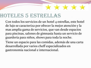 HOTELES 5 ESTRELLAS
Con todos los servicios de un hotel 4 estrellas, este hotel
de lujo se caracteriza por ofrecer la mejor atención y la
mas amplia gama de servicios, que van desde espacios
para piscinas, salones de gimnasia hasta un servicio de
guardería para niños, shows para toda la noche.
Tiene un espacio para las comidas, además de una carta
desarrollada por varios cheff especializados en
gastronomía nacional e internacional.

 