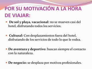 POR SU MOTIVACIÓN A LA HORA
DE VIAJAR:
 De sol y playa, vacacional: no se mueven casi del

hotel, disfrutando todos los servicios.
 Cultural: Con desplazamientos fuera del hotel,

disfrutando de los servicios de todo lo que le rodea.
 De aventura y deportivo: buscan siempre el contacto

con la naturaleza.
 De negocio: se desplaza por motivos profesionales.

 
