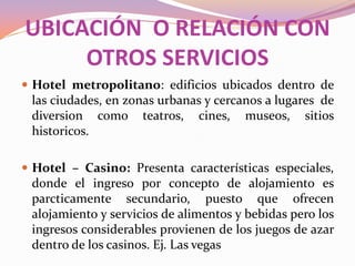 UBICACIÓN O RELACIÓN CON
OTROS SERVICIOS
 Hotel metropolitano: edificios ubicados dentro de

las ciudades, en zonas urbanas y cercanos a lugares de
diversion como teatros, cines, museos, sitios
historicos.
 Hotel – Casino: Presenta características especiales,

donde el ingreso por concepto de alojamiento es
parcticamente secundario, puesto que ofrecen
alojamiento y servicios de alimentos y bebidas pero los
ingresos considerables provienen de los juegos de azar
dentro de los casinos. Ej. Las vegas

 
