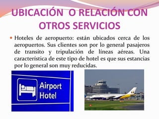 UBICACIÓN O RELACIÓN CON
OTROS SERVICIOS
 Hoteles de aeropuerto: están ubicados cerca de los

aeropuertos. Sus clientes son por lo general pasajeros
de transito y tripulación de líneas aéreas. Una
característica de este tipo de hotel es que sus estancias
por lo general son muy reducidas.

 