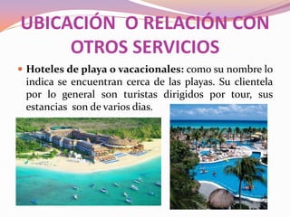 UBICACIÓN O RELACIÓN CON
OTROS SERVICIOS
 Hoteles de playa o vacacionales: como su nombre lo

indica se encuentran cerca de las playas. Su clientela
por lo general son turistas dirigidos por tour, sus
estancias son de varios dias.

 