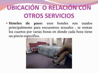 UBICACIÓN O RELACIÓN CON
OTROS SERVICIOS
 Hoteles

de paso: esos hoteles son usados
principalmente para encuentros sexuales , se rentan
los cuartos por varias horas en donde cada hora tiene
un precio especifico.

 