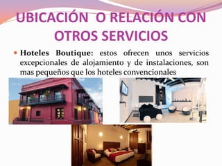 UBICACIÓN O RELACIÓN CON
OTROS SERVICIOS
 Hoteles Boutique: estos ofrecen unos servicios

excepcionales de alojamiento y de instalaciones, son
mas pequeños que los hoteles convencionales

 
