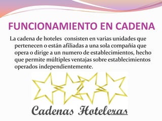 FUNCIONAMIENTO EN CADENA
La cadena de hoteles consisten en varias unidades que
pertenecen o están afiliadas a una sola compañía que
opera o dirige a un numero de establecimientos, hecho
que permite múltiples ventajas sobre establecimientos
operados independientemente.

 