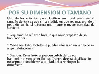 POR SU DIMENSION O TAMAÑO
Uno de los criterios para clasificar un hotel suele ser el
tamaño de éste ya que en la medida en que sea más grande o
pequeño un hotel ofrecerá una menor o mayor cantidad de
servicios.
* Pequeños: Se refiere a hoteles que no sobrepasan de 50
habitaciones.
* Medianos: Estos hoteles se pueden ubicar en un rango de 50
a 150 habitaciones.
* Grandes: Estos hoteles pueden cubrir desde 150
habitaciones y no tener límites. Dentro de esta clasificación
no se puede considerar la calidad del servicio por la
dimensión.

 