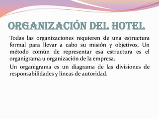 ORGANIZACIÓN DEL HOTEL
Todas las organizaciones requieren de una estructura
formal para llevar a cabo su misión y objetivos. Un
método común de representar esa estructura es el
organigrama u organización de la empresa.
Un organigrama es un diagrama de las divisiones de
responsabilidades y líneas de autoridad.

 